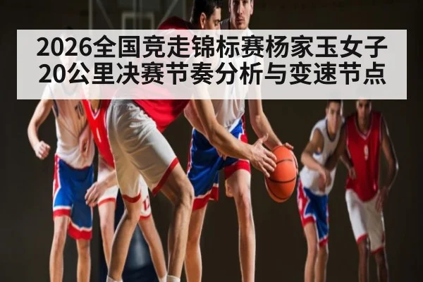 2026全国竞走锦标赛杨家玉女子20公里决赛节奏分析与变速节点